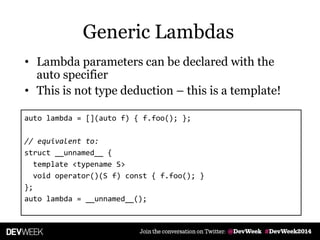 • Lambda parameters can be declared with the
auto specifier
• This is not type deduction – this is a template!
auto lambda = [](auto f) { f.foo(); };
// equivalent to:
struct __unnamed__ {
template <typename S>
void operator()(S f) const { f.foo(); }
};
auto lambda = __unnamed__();
Generic Lambdas
 