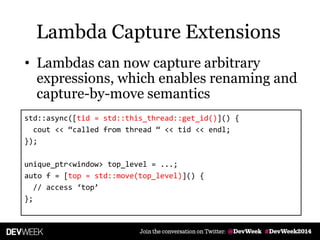 • Lambdas can now capture arbitrary
expressions, which enables renaming and
capture-by-move semantics
std::async([tid = std::this_thread::get_id()]() {
cout << ‚called from thread ‚ << tid << endl;
});
unique_ptr<window> top_level = ...;
auto f = [top = std::move(top_level)]() {
// access ‘top’
};
Lambda Capture Extensions
 