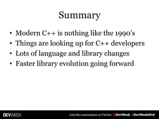Summary
• Modern C++ is nothing like the 1990’s
• Things are looking up for C++ developers
• Lots of language and library changes
• Faster library evolution going forward
 