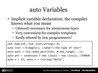 • Implicit variable declaration: the compiler
knows what you mean
• (Almost) necessary for anonymous types
• Very convenient for complex templates
• Easily abused by lazy programmers!
std::map<int, std::list<string>> M;
auto iter = M.begin(); //what’s the type of iter?
auto pair = std::make_pair(iter, M.key_range(...));
auto ptr = condition ? new class1 : new class2; //ERROR
auto x = 15; auto s = (string)"Hello";
auto Variables
 