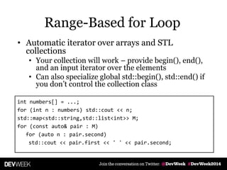 • Automatic iterator over arrays and STL
collections
• Your collection will work – provide begin(), end(),
and an input iterator over the elements
• Can also specialize global std::begin(), std::end() if
you don’t control the collection class
int numbers[] = ...;
for (int n : numbers) std::cout << n;
std::map<std::string,std::list<int>> M;
for (const auto& pair : M)
for (auto n : pair.second)
std::cout << pair.first << ' ' << pair.second;
Range-Based for Loop
 