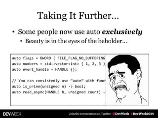 • Some people now use auto exclusively
• Beauty is in the eyes of the beholder…
auto flags = DWORD { FILE_FLAG_NO_BUFFERING };
auto numbers = std::vector<int> { 1, 2, 3 };
auto event_handle = HANDLE {};
// You can consistenly use ‚auto‛ with functions, too:
auto is_prime(unsigned n) -> bool;
auto read_async(HANDLE h, unsigned count) -> vector<char>;
Taking It Further…
 