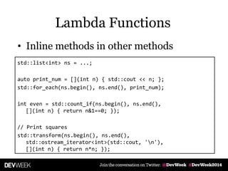 • Inline methods in other methods
std::list<int> ns = ...;
auto print_num = [](int n) { std::cout << n; };
std::for_each(ns.begin(), ns.end(), print_num);
int even = std::count_if(ns.begin(), ns.end(),
[](int n) { return n&1==0; });
// Print squares
std::transform(ns.begin(), ns.end(),
std::ostream_iterator<int>(std::cout, 'n'),
[](int n) { return n*n; });
Lambda Functions
 