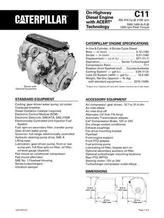 On-Highway 
Diesel Engine 
with ACERT® 
Technology 
C11 
305-370 hp @ 2100 rpm 
1050-1450 lb-ft @ 
1200 rpm Peak Torque 
CATERPILLAR® ENGINE SPECIFICATIONS 
In-line 6-Cylinder, 4-Stroke-Cycle Diesel 
Bore — in (mm) . . . . . . . . . . . . . . . . . . . . 5.12 (130) 
Stroke — in (mm) . . . . . . . . . . . . . . . . . . 5.51 (140) 
Displacement — cu in (L) . . . . . . . . . . . 677 (11.1) 
Aspiration. . . . . . . . . . . . . . . Series Turbocharged 
Compression Ratio . . . . . . . . . . . . . . . . . . . . . . 17:1 
Rotation (from flywheel end) . . Counterclockwise 
Cooling System1 — gal (L). . . . . . . . . . 3.04 (11.5) 
Lube Oil System (refill) — gal (L) . . . . . 10.5 (40) 
Weight, Net Dry (approx) — lb (kg) 
with standard equipment . . . . . . . . 2270 (1030) 
1 Engine only. Capacity will vary with radiator size and use of cab heater. 
Shown with 
Optional Equipment 
STANDARD EQUIPMENT 
Cooling: gear-driven water pump, oil cooler 
Crankcase breather 
Diesel Oxidation Catalyst (required) 
Electronic Control Module (ECM) 
Electronic Data Link, SAE/ATA, SAE/J1939 
Electronically Controlled Unit Injection Fuel 
System 
Fuel: spin-on secondary filter, transfer pump 
Gear-driven water pump 
Governor: full-range, electronically controlled 
Hydraulic steering pump drive, SAE A 
Lifting eyes 
Lubrication: gear-driven pump, front or rear 
sump pan, full flow spin-on filter, oil filler, 
oil level gauge (dipstick) 
Pad mount air conditioner compressor 
Pad mount alternator 
SAE No. 1 Flywheel Housing 
Series-turbochargers 
Vibration damper 
ACCESSORY EQUIPMENT 
Air compressor: gear driven, 15.7 or 31.4 cfm 
Air inlet elbow 
Air inlet shut off 
Alternator (12 Volt-115 Amp) 
Automatic Transmission adapter 
Cat® Compression Brake, 12V or 24V 
Dry charge coolant conditioner 
Exhaust couplings 
Fan drive mounting bracket 
Flywheel 
Front engine support 
Front PTO adapter 
Fuel priming pump 
Lubricating oil filter, bypass spin on 
Optional secondary auxiliary oil filter 
Optional turbocharger mounting locations 
Rear PTO (RPTO) 
Starting motor: 12V or 24V 
Turbocharger compressor outlet elbow 
DIMENSIONS 
51.0 in
 
(1297 mm) 
41.4 in
 
(1052 mm) 
47.9 in
 
(1217 mm) 
47.9 in
 
(1217 mm) 
LEHT4572-01 Page 1 of 3 
 