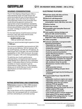 C11 ON-HIGHWAY DIESEL ENGINE—305 to 370 hp 
GEARING CONSIDERATIONS 
The C11 On-Highway Diesel Engine offers a 
wide operating range and high torque rise, 
which promotes the use of transmissions with 
fewer gears. Even with this built-in feature, 
heavy/specialty haulers must remember their 
trucks should be geared to achieve the 
appropriate compromise between startability 
and desired road speed. The general principal 
drivers should follow is that of the “gear fast, 
run slow” strategy to achieve optimal 
performance. 
For the best balance of performance and fuel 
economy, spec axle ratios and tire sizes 
according to the following: 
• 60,000 lb GCW or less 
1450 rpm @ 65 mph (105 km/h) 
Maximum recommended engine speed at cruise 
is 1500 rpm. 
The minimum startability requirements are 10% 
for pick-up and delivery, 14% for linehaul, 20% 
for on/off highway, and 25% for off-highway. At 
peak torque rpm in top gear, the recommended 
gradeability is 1.8% (1.5% minimum). At cruise 
speed in top gear, 1.0% is the ideal gradeability. 
To optimize your truck’s performance 
characteristics, a computerized spec’ing tool 
called Design Pro is offered by your Caterpillar 
dealer. It calculates effects of various driveline 
variables on engine operation such as 
transmissions, axles, and tires. This analysis 
allows you to verify that your truck’s driveline 
specifications are best suited to your 
application. 
RATING DEFINITIONS AND CONDITIONS 
Materials and specifications are subject to change without notice. The International System of Units (SI) is used in this publication. 
LEHT4572-01 (10-04) Printed in U.S.A. ©2004 Caterpillar 
All rights reserved. 
Performance is based on SAE J1995 standard 
conditions of 29.61 in. Hg (100 kPa) and 77° F 
(25° C). 
The curves shown are for a standard engine 
without fan, but equipped with air compressor 
and fuel, lubricating oil, and water pumps. 
ELECTRONIC FEATURES 
n Real time clock with date and time 
stamping of critical events 
n Electronic self-diagnostics 
n Electronically tabulated total fuel 
consumption, hours, idle time, and miles 
n Battery backup 
n Quick stop recorder 
n Compatible with Caterpillar Electronic 
Technician (ET) 
n Cold weather startup strategy and 
electronic idle control functions 
n ECM storage of operational, maintenance, 
diagnostic codes and diagnostic data 
n J1939 compatible 
n Customer selectable, re-programmable 
operational parameters: 
- Adjustable low idle rpm 
- Automated Transmission compatibility 
- Cooling fan control 
- Cruise control with exclusive Soft Cruise 
- Customer password protection 
- Engine Monitoring System — warning, 
derate, or shutdown 
- Enhanced theft deterrent and secure idle 
(Cat Messenger or Pocket Tec required) 
- Fleet Information Software capability 
- Idle shutdown timer & override 
- Maintenance monitor [miles (km) or 
hours] 
- OEM parameter lockout 
- Progressive shifting and gear down 
protection 
- Vehicle speed [mph (km/h)] limiting and 
protection 
n Programmable Power Take-Off (PTO) 
functions: 
- Adjustable maximum engine rpm speed 
- Adjustable minimum engine rpm speed 
- Adjustable ramp rate up or down 
between PTO set speed(s) 
- Adjustable rpm “bump” intervals 
- Adjustable speed control [mph (km/h)] of 
vehicle while in PTO mode 
- Kick-out vehicle speed limit 
- Limit engine torque to driven equipment 
- Multi-speed PTO set speed capability 
- Selectable PTO configuration for “in cab“ 
or station of remote operation 

