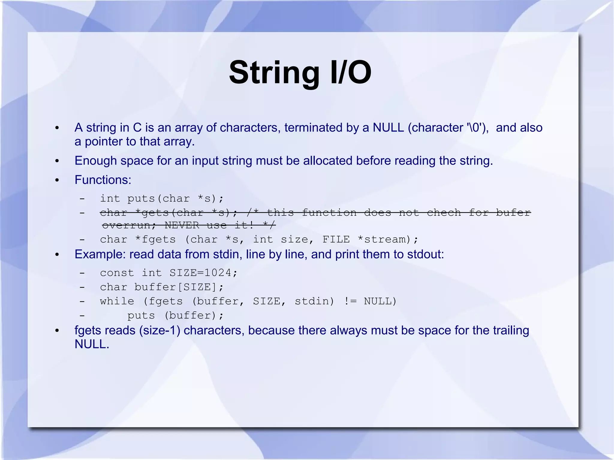 String I/O ● A string in C is an array of characters, terminated by a NULL (character '0'), and also a pointer to that array. ● Enough space for an input string must be allocated before reading the string. ● Functions: – int puts(char *s); – char *gets(char *s); /* this function does not chech for bufer overrun; NEVER use it! */ – char *fgets (char *s, int size, FILE *stream); ● Example: read data from stdin, line by line, and print them to stdout: – const int SIZE=1024; – char buffer[SIZE]; – while (fgets (buffer, SIZE, stdin) != NULL) – puts (buffer); ● fgets reads (size-1) characters, because there always must be space for the trailing NULL. 