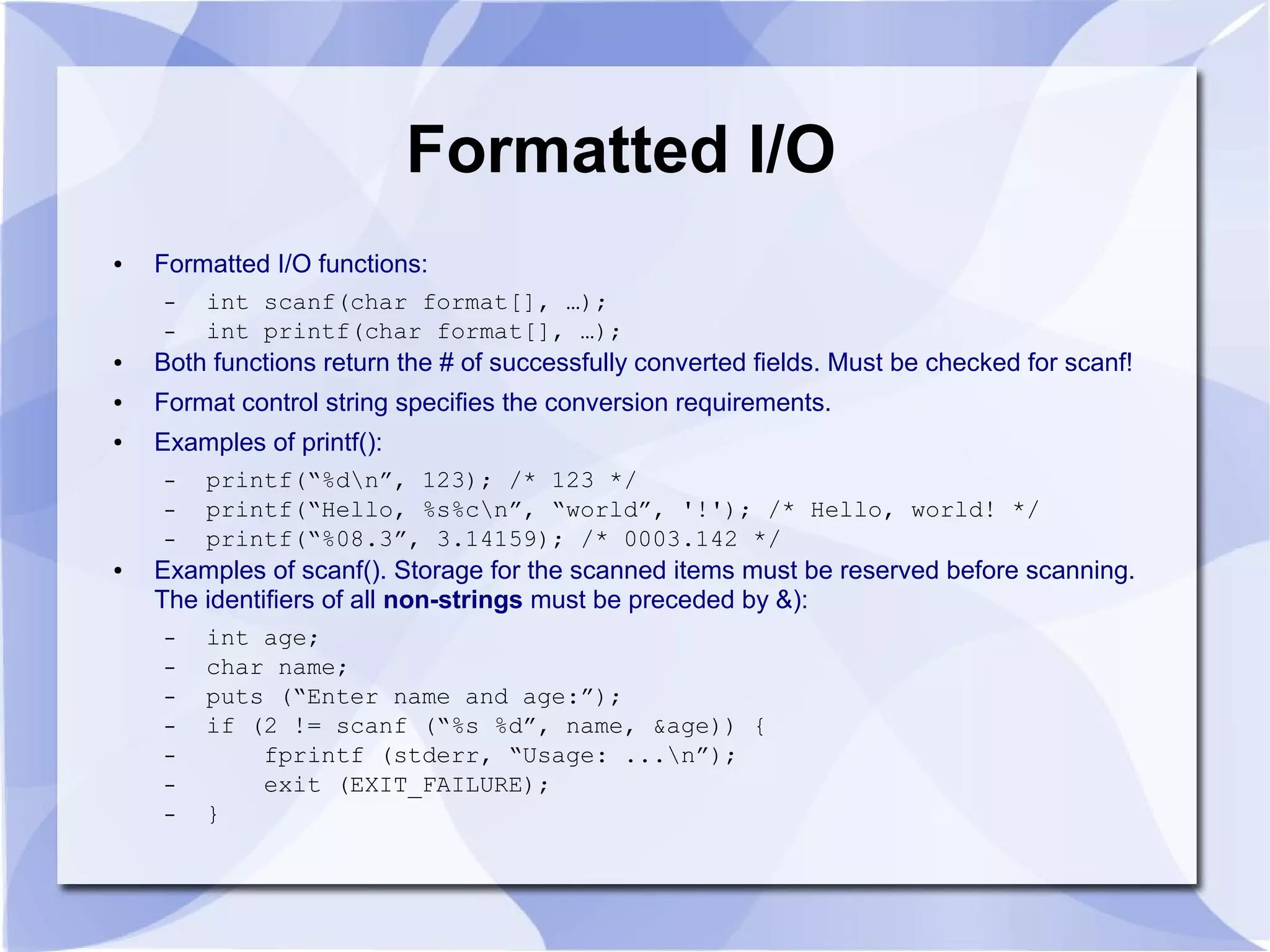 Formatted I/O ● Formatted I/O functions: – int scanf(char format[], …); – int printf(char format[], …); ● Both functions return the # of successfully converted fields. Must be checked for scanf! ● Format control string specifies the conversion requirements. ● Examples of printf(): – printf(“%dn”, 123); /* 123 */ – printf(“Hello, %s%cn”, “world”, '!'); /* Hello, world! */ – printf(“%08.3”, 3.14159); /* 0003.142 */ ● Examples of scanf(). Storage for the scanned items must be reserved before scanning. The identifiers of all non-strings must be preceded by &): – int age; – char name; – puts (“Enter name and age:”); – if (2 != scanf (“%s %d”, name, &age)) { – fprintf (stderr, “Usage: ...n”); – exit (EXIT_FAILURE); – } 