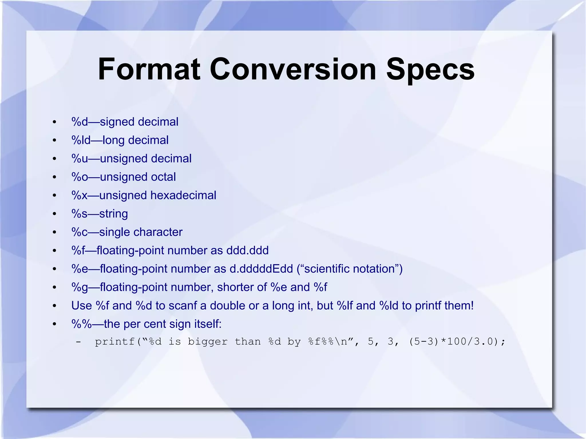 Format Conversion Specs ● %d—signed decimal ● %ld—long decimal ● %u—unsigned decimal ● %o—unsigned octal ● %x—unsigned hexadecimal ● %s—string ● %c—single character ● %f—floating-point number as ddd.ddd ● %e—floating-point number as d.dddddEdd (“scientific notation”) ● %g—floating-point number, shorter of %e and %f ● Use %f and %d to scanf a double or a long int, but %lf and %ld to printf them! ● %%—the per cent sign itself: – printf(“%d is bigger than %d by %f%%n”, 5, 3, (5-3)*100/3.0); 