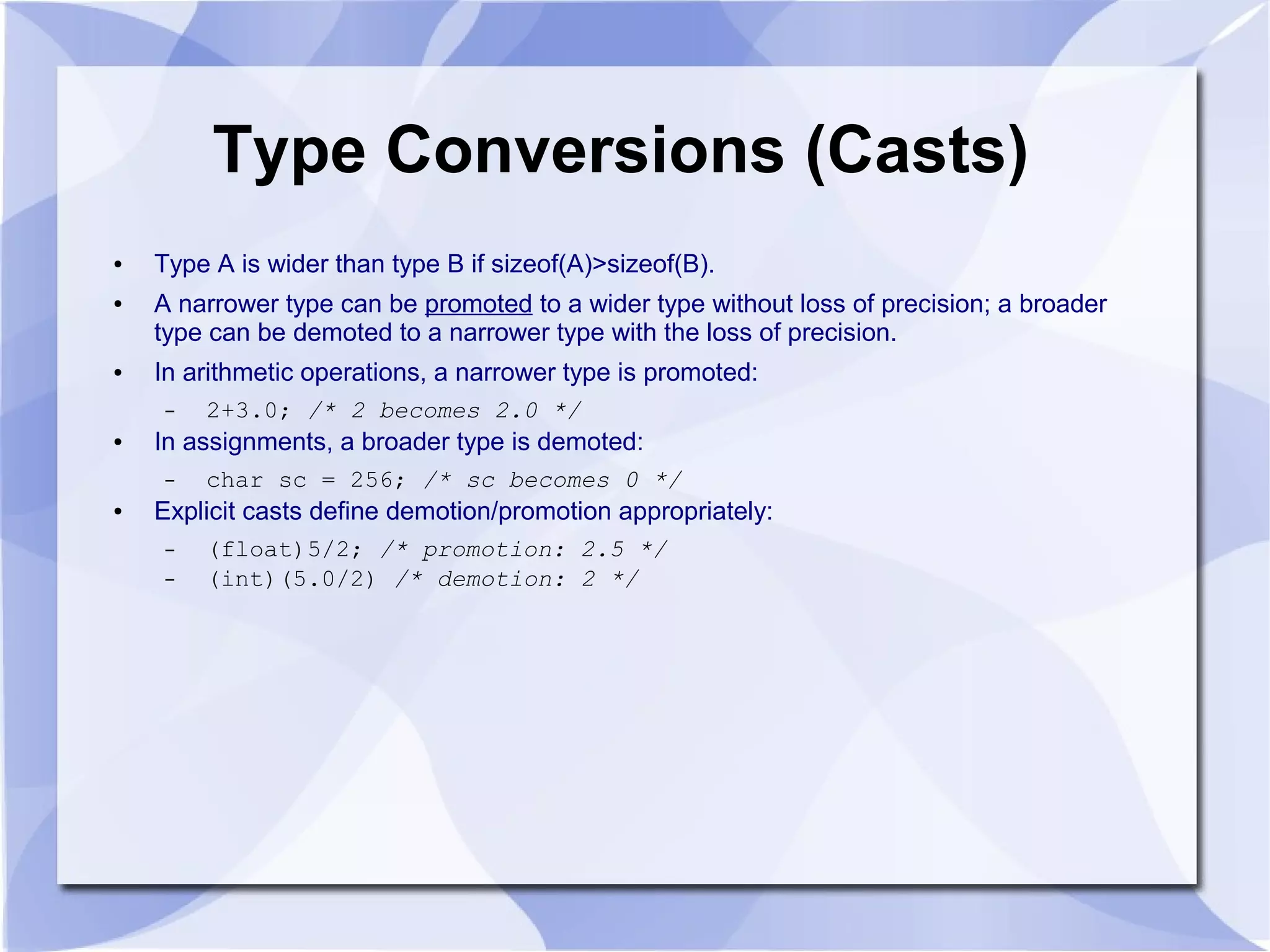 Type Conversions (Casts) ● Type A is wider than type B if sizeof(A)>sizeof(B). ● A narrower type can be promoted to a wider type without loss of precision; a broader type can be demoted to a narrower type with the loss of precision. ● In arithmetic operations, a narrower type is promoted: – 2+3.0; /* 2 becomes 2.0 */ ● In assignments, a broader type is demoted: – char sc = 256; /* sc becomes 0 */ ● Explicit casts define demotion/promotion appropriately: – (float)5/2; /* promotion: 2.5 */ – (int)(5.0/2) /* demotion: 2 */ 