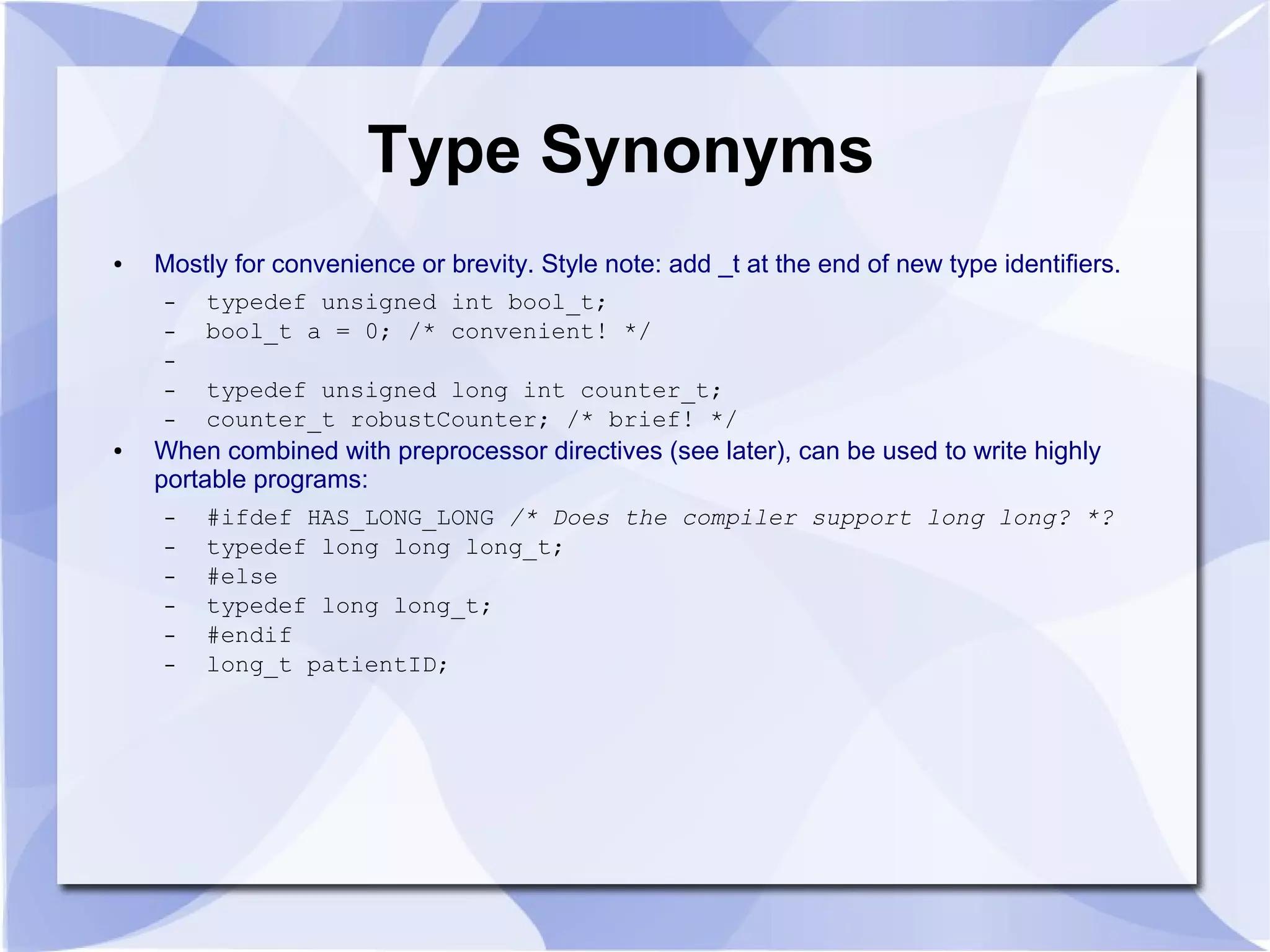 Type Synonyms ● Mostly for convenience or brevity. Style note: add _t at the end of new type identifiers. – typedef unsigned int bool_t; – bool_t a = 0; /* convenient! */ – – typedef unsigned long int counter_t; – counter_t robustCounter; /* brief! */ ● When combined with preprocessor directives (see later), can be used to write highly portable programs: – #ifdef HAS_LONG_LONG /* Does the compiler support long long? *? – typedef long long long_t; – #else – typedef long long_t; – #endif – long_t patientID; 