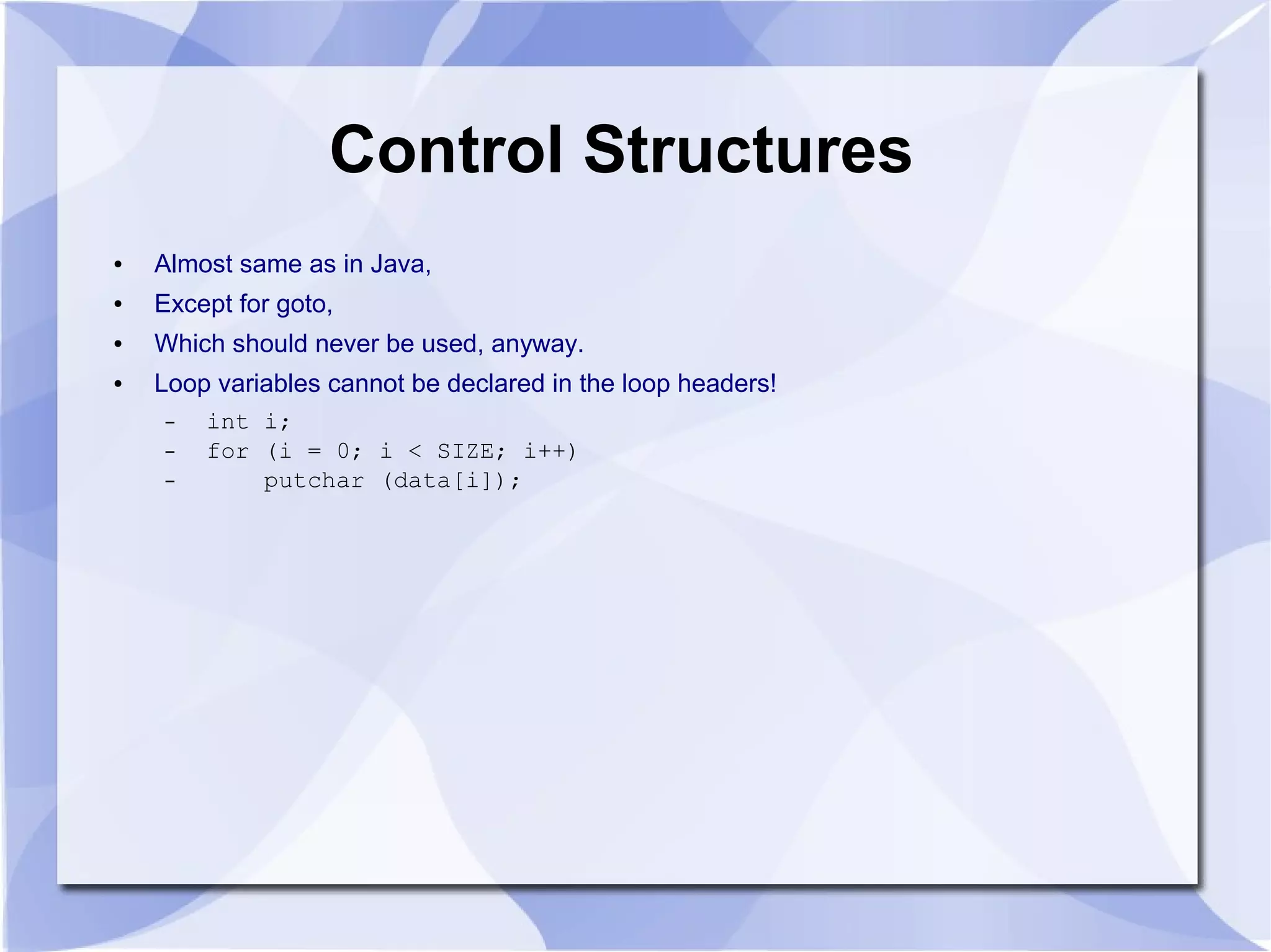 Control Structures ● Almost same as in Java, ● Except for goto, ● Which should never be used, anyway. ● Loop variables cannot be declared in the loop headers! – int i; – for (i = 0; i < SIZE; i++) – putchar (data[i]); 
