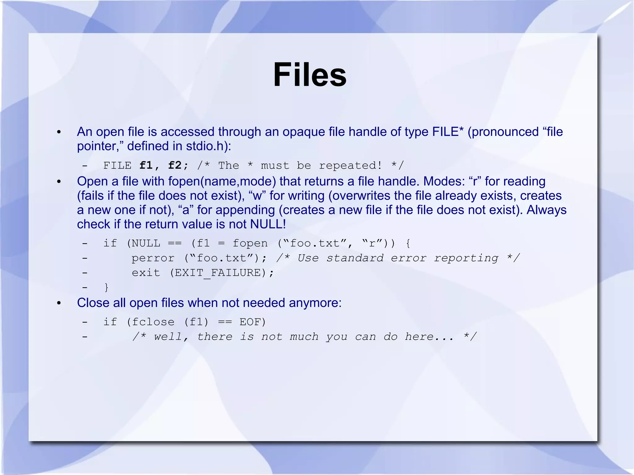 Files ● An open file is accessed through an opaque file handle of type FILE* (pronounced “file pointer,” defined in stdio.h): – FILE f1, f2; /* The * must be repeated! */ ● Open a file with fopen(name,mode) that returns a file handle. Modes: “r” for reading (fails if the file does not exist), “w” for writing (overwrites the file already exists, creates a new one if not), “a” for appending (creates a new file if the file does not exist). Always check if the return value is not NULL! – if (NULL == (f1 = fopen (“foo.txt”, “r”)) { – perror (“foo.txt”); /* Use standard error reporting */ – exit (EXIT_FAILURE); – } ● Close all open files when not needed anymore: – if (fclose (f1) == EOF) – /* well, there is not much you can do here... */ 