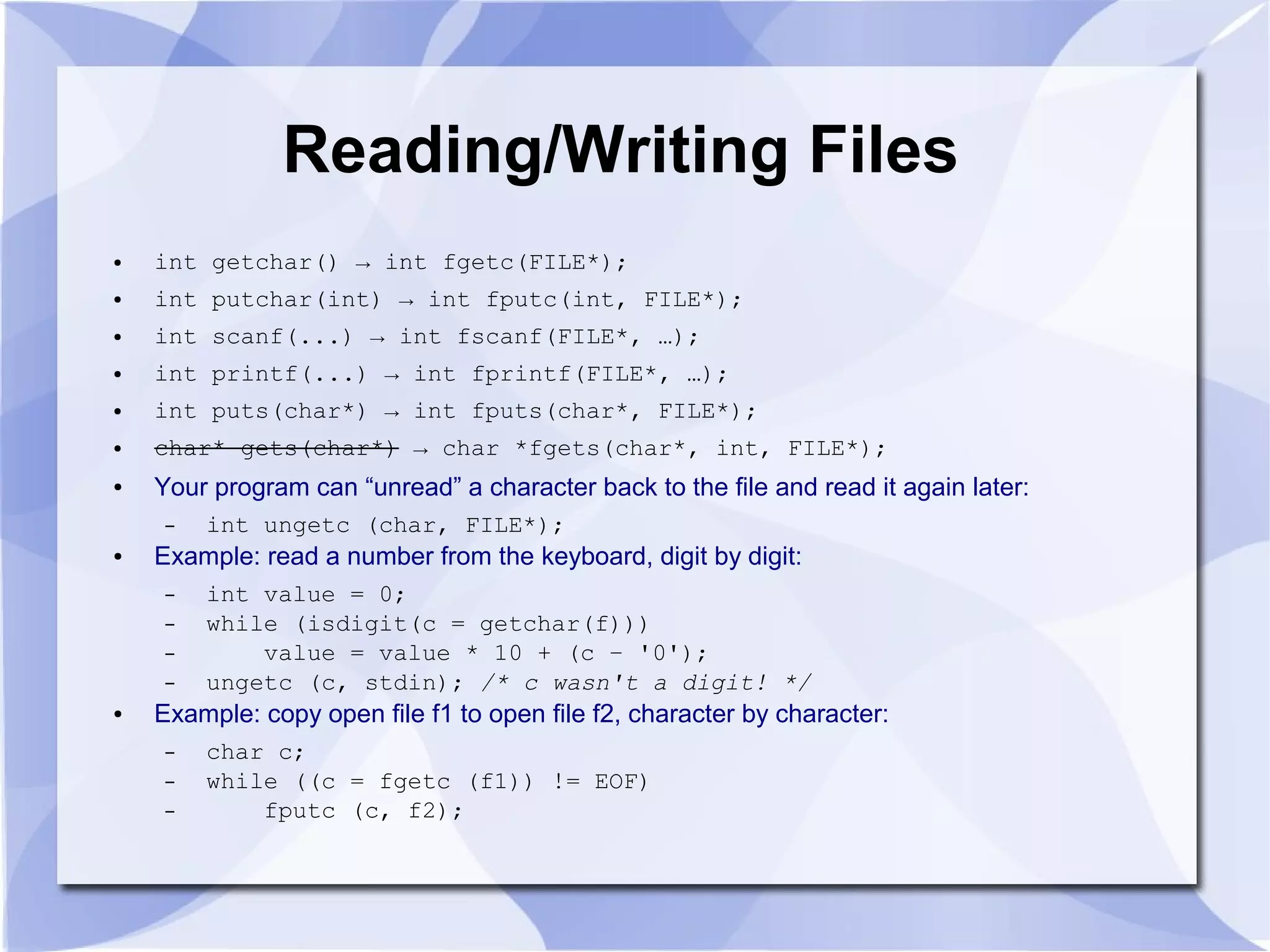 Reading/Writing Files ● int getchar() → int fgetc(FILE*); ● int putchar(int) → int fputc(int, FILE*); ● int scanf(...) → int fscanf(FILE*, …); ● int printf(...) → int fprintf(FILE*, …); ● int puts(char*) → int fputs(char*, FILE*); ● char* gets(char*) → char *fgets(char*, int, FILE*); ● Your program can “unread” a character back to the file and read it again later: – int ungetc (char, FILE*); ● Example: read a number from the keyboard, digit by digit: – int value = 0; – while (isdigit(c = getchar(f))) – value = value * 10 + (c – '0'); – ungetc (c, stdin); /* c wasn't a digit! */ ● Example: copy open file f1 to open file f2, character by character: – char c; – while ((c = fgetc (f1)) != EOF) – fputc (c, f2); 