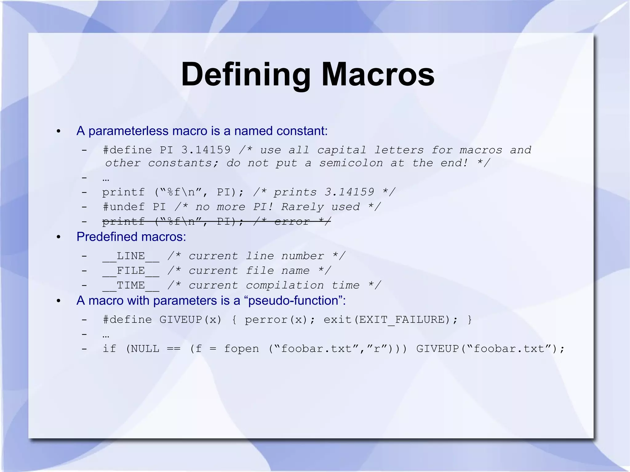 Defining Macros ● A parameterless macro is a named constant: – #define PI 3.14159 /* use all capital letters for macros and other constants; do not put a semicolon at the end! */ – … – printf (“%fn”, PI); /* prints 3.14159 */ – #undef PI /* no more PI! Rarely used */ – printf (“%fn”, PI); /* error */ ● Predefined macros: – __LINE__ /* current line number */ – __FILE__ /* current file name */ – __TIME__ /* current compilation time */ ● A macro with parameters is a “pseudo-function”: – #define GIVEUP(x) { perror(x); exit(EXIT_FAILURE); } – … – if (NULL == (f = fopen (“foobar.txt”,”r”))) GIVEUP(“foobar.txt”); 