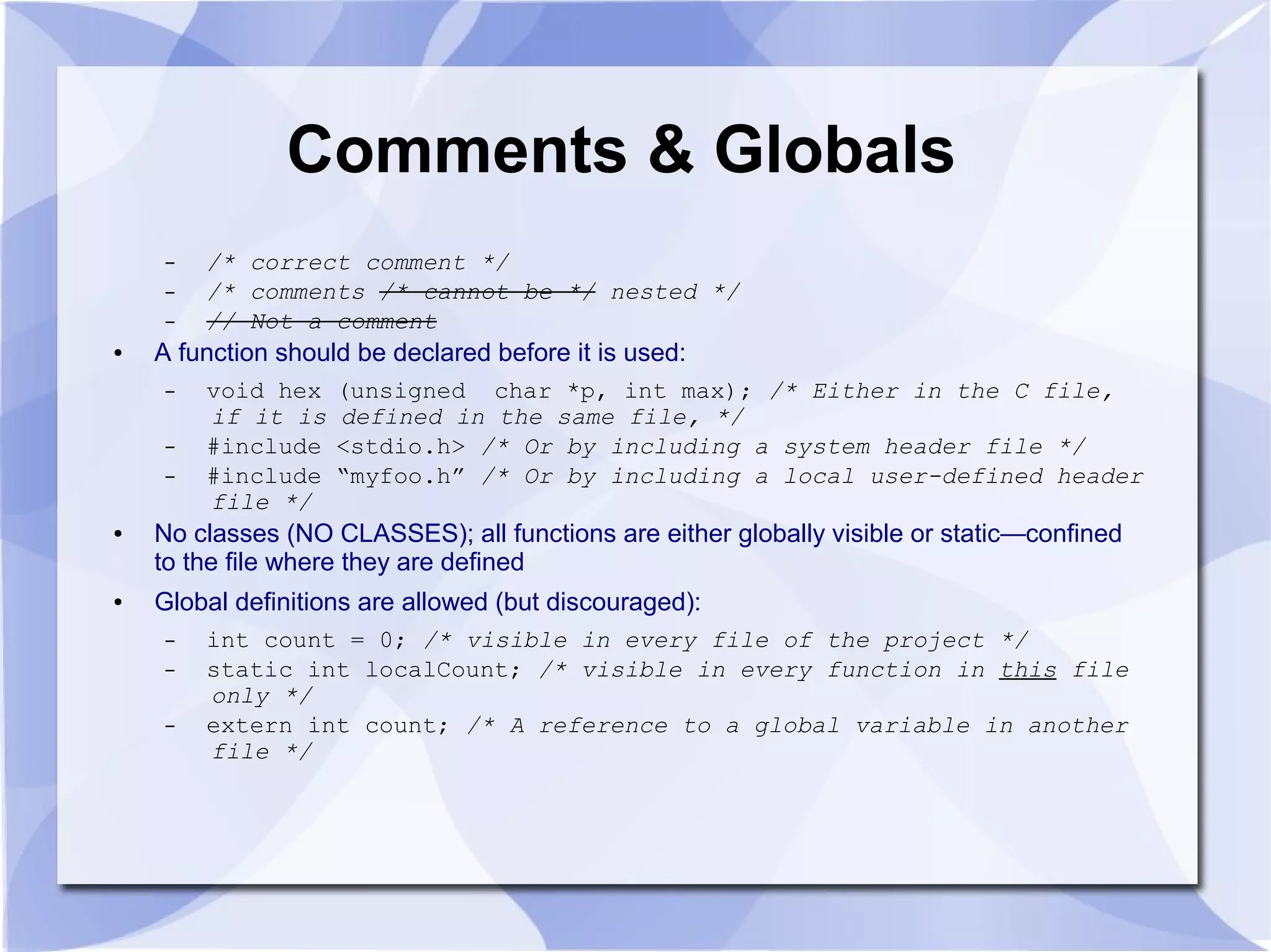 Comments & Globals – /* correct comment */ – /* comments /* cannot be */ nested */ – // Not a comment ● A function should be declared before it is used: – void hex (unsigned char *p, int max); /* Either in the C file, if it is defined in the same file, */ – #include <stdio.h> /* Or by including a system header file */ – #include “myfoo.h” /* Or by including a local user-defined header file */ ● No classes (NO CLASSES); all functions are either globally visible or static—confined to the file where they are defined ● Global definitions are allowed (but discouraged): – int count = 0; /* visible in every file of the project */ – static int localCount; /* visible in every function in this file only */ – extern int count; /* A reference to a global variable in another file */ 