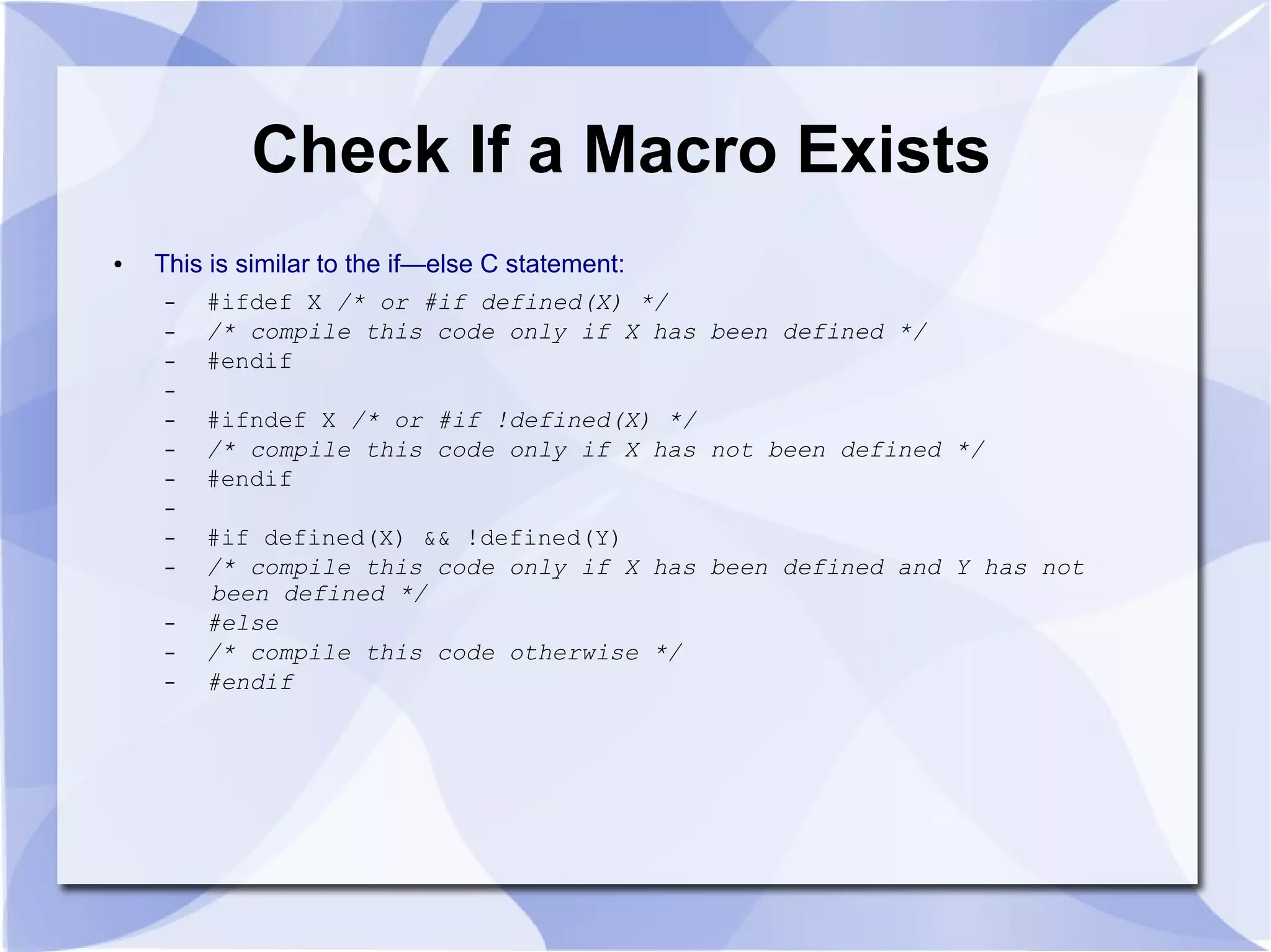 Check If a Macro Exists ● This is similar to the if—else C statement: – #ifdef X /* or #if defined(X) */ – /* compile this code only if X has been defined */ – #endif – – #ifndef X /* or #if !defined(X) */ – /* compile this code only if X has not been defined */ – #endif – – #if defined(X) && !defined(Y) – /* compile this code only if X has been defined and Y has not been defined */ – #else – /* compile this code otherwise */ – #endif 