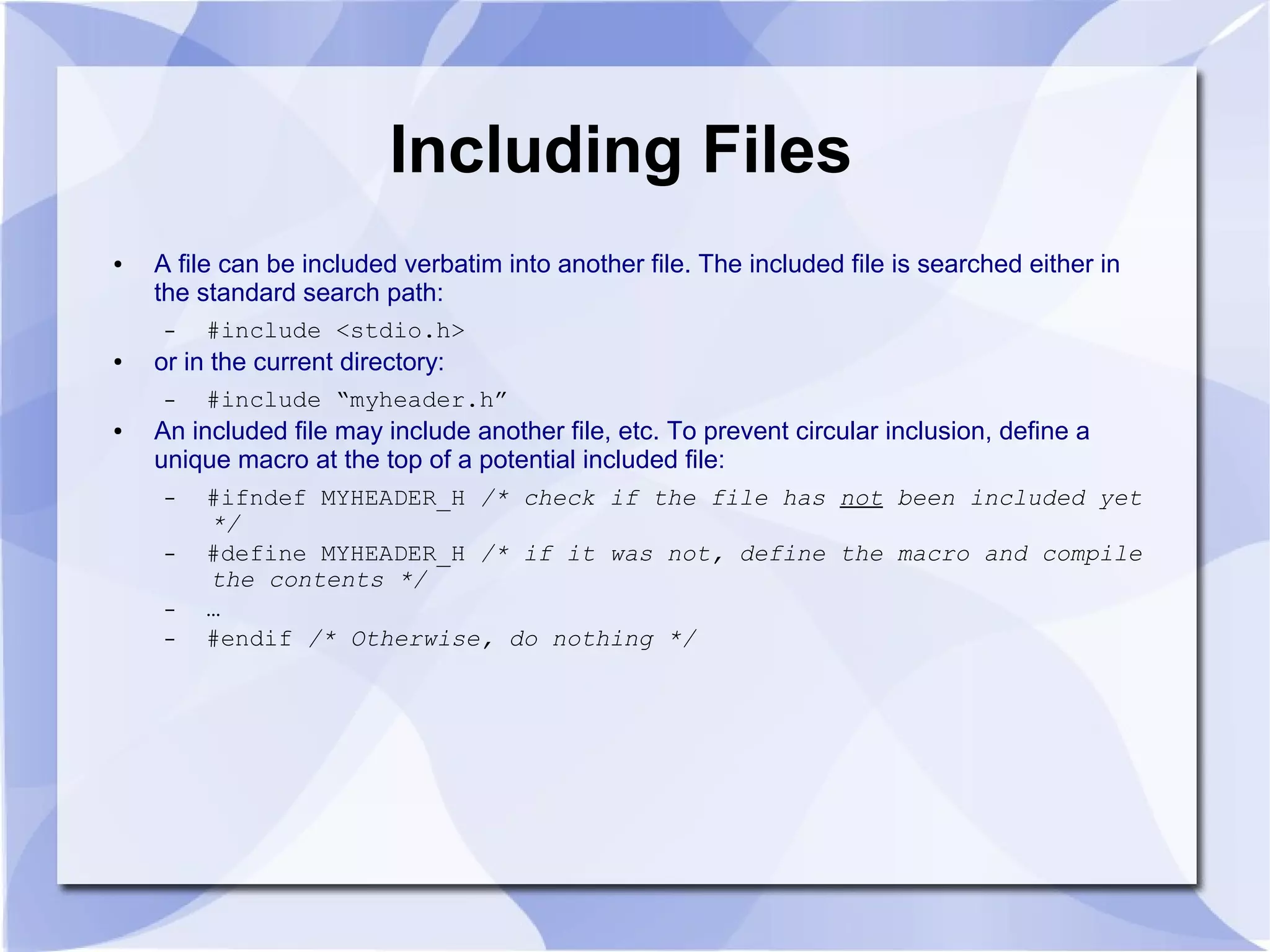 Including Files ● A file can be included verbatim into another file. The included file is searched either in the standard search path: – #include <stdio.h> ● or in the current directory: – #include “myheader.h” ● An included file may include another file, etc. To prevent circular inclusion, define a unique macro at the top of a potential included file: – #ifndef MYHEADER_H /* check if the file has not been included yet */ – #define MYHEADER_H /* if it was not, define the macro and compile the contents */ – … – #endif /* Otherwise, do nothing */ 