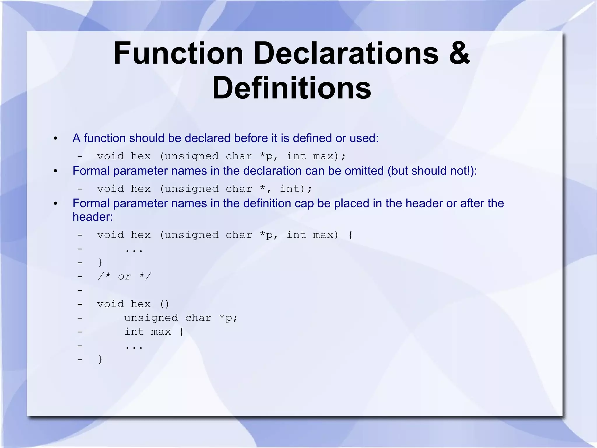 Function Declarations & Definitions ● A function should be declared before it is defined or used: – void hex (unsigned char *p, int max); ● Formal parameter names in the declaration can be omitted (but should not!): – void hex (unsigned char *, int); ● Formal parameter names in the definition cap be placed in the header or after the header: – void hex (unsigned char *p, int max) { – ... – } – /* or */ – – void hex () – unsigned char *p; – int max { – ... – } 