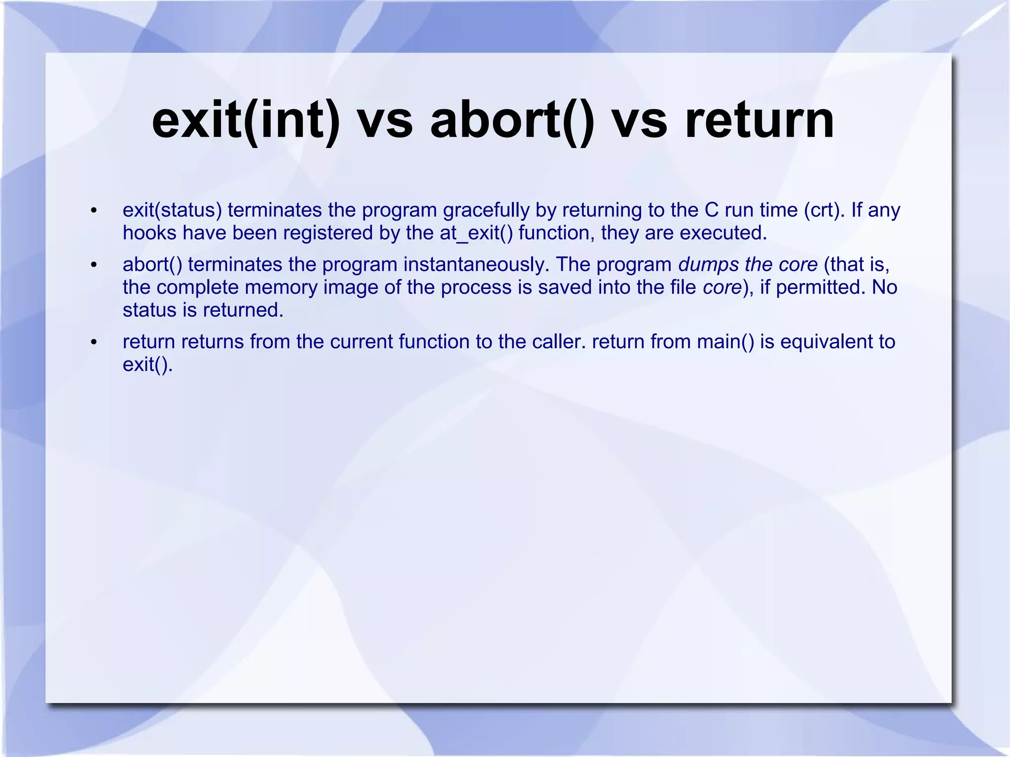 exit(int) vs abort() vs return ● exit(status) terminates the program gracefully by returning to the C run time (crt). If any hooks have been registered by the at_exit() function, they are executed. ● abort() terminates the program instantaneously. The program dumps the core (that is, the complete memory image of the process is saved into the file core), if permitted. No status is returned. ● return returns from the current function to the caller. return from main() is equivalent to exit(). 