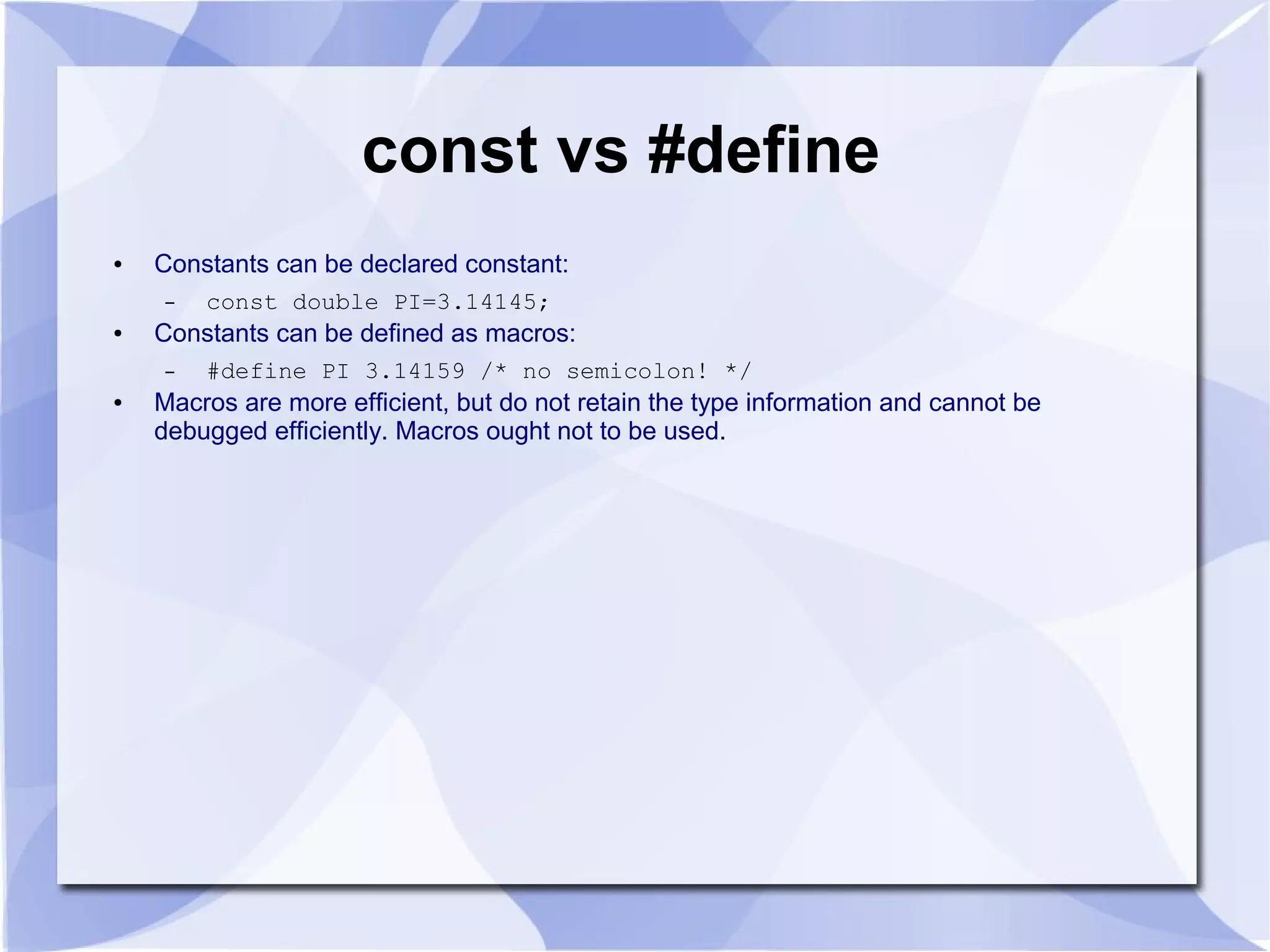 const vs #define ● Constants can be declared constant: – const double PI=3.14145; ● Constants can be defined as macros: – #define PI 3.14159 /* no semicolon! */ ● Macros are more efficient, but do not retain the type information and cannot be debugged efficiently. Macros ought not to be used. 