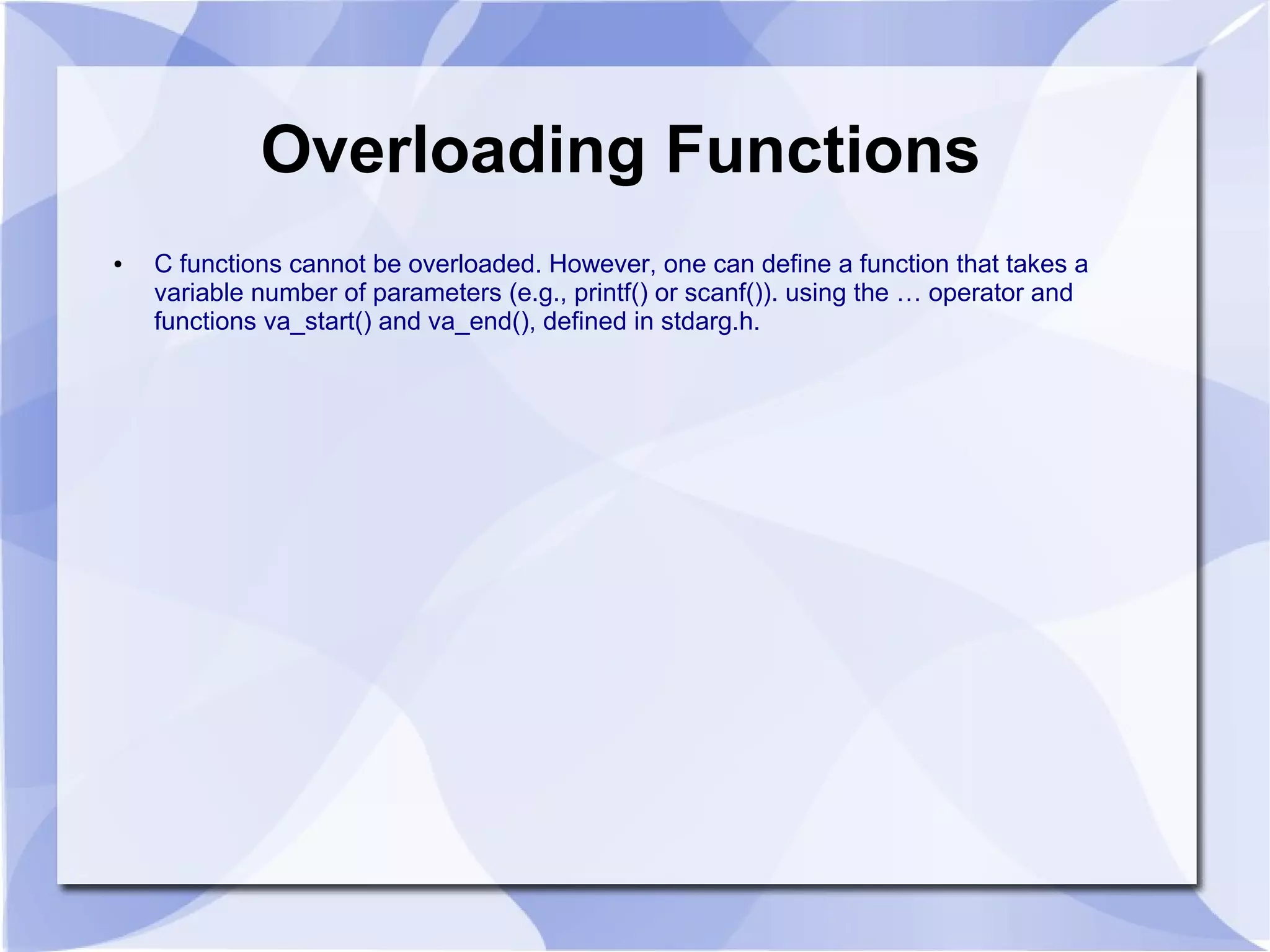 Overloading Functions ● C functions cannot be overloaded. However, one can define a function that takes a variable number of parameters (e.g., printf() or scanf()). using the … operator and functions va_start() and va_end(), defined in stdarg.h. 