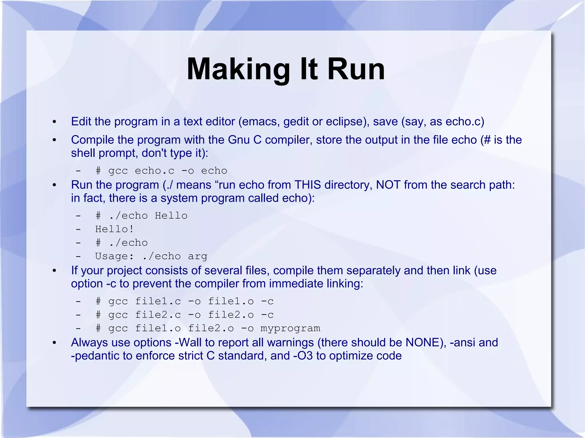 Making It Run ● Edit the program in a text editor (emacs, gedit or eclipse), save (say, as echo.c) ● Compile the program with the Gnu C compiler, store the output in the file echo (# is the shell prompt, don't type it): – # gcc echo.c -o echo ● Run the program (./ means “run echo from THIS directory, NOT from the search path: in fact, there is a system program called echo): – # ./echo Hello – Hello! – # ./echo – Usage: ./echo arg ● If your project consists of several files, compile them separately and then link (use option -c to prevent the compiler from immediate linking: – # gcc file1.c -o file1.o -c – # gcc file2.c -o file2.o -c – # gcc file1.o file2.o -o myprogram ● Always use options -Wall to report all warnings (there should be NONE), -ansi and -pedantic to enforce strict C standard, and -O3 to optimize code 