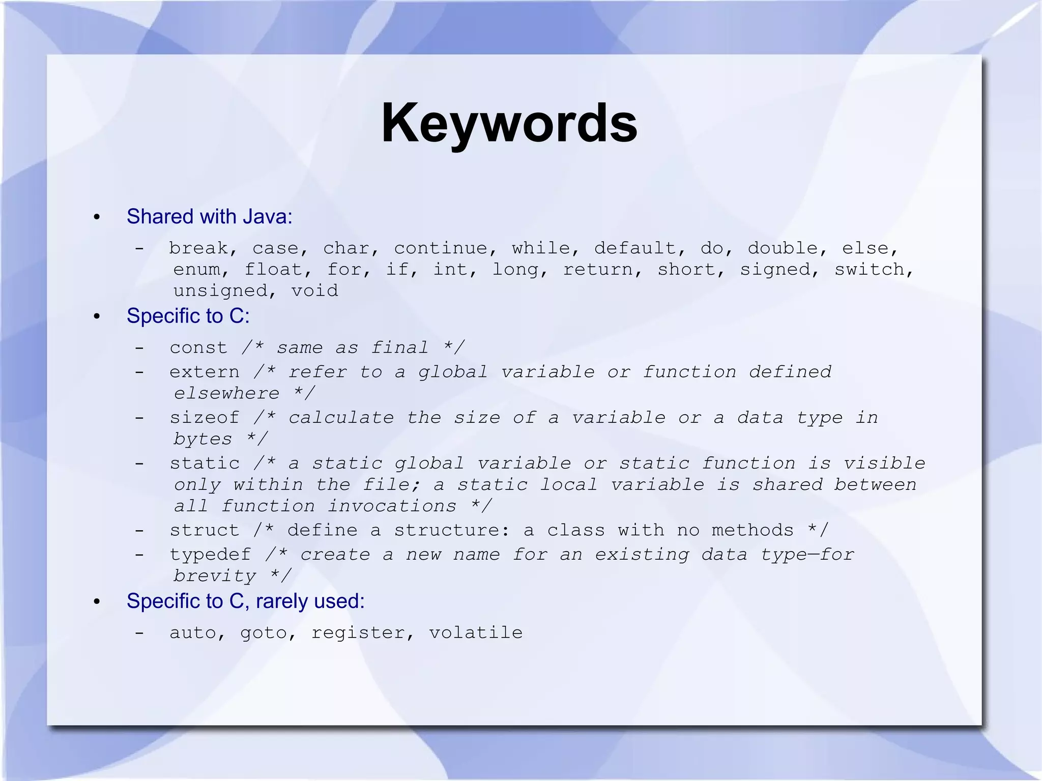Keywords ● Shared with Java: – break, case, char, continue, while, default, do, double, else, enum, float, for, if, int, long, return, short, signed, switch, unsigned, void ● Specific to C: – const /* same as final */ – extern /* refer to a global variable or function defined elsewhere */ – sizeof /* calculate the size of a variable or a data type in bytes */ – static /* a static global variable or static function is visible only within the file; a static local variable is shared between all function invocations */ – struct /* define a structure: a class with no methods */ – typedef /* create a new name for an existing data type—for brevity */ ● Specific to C, rarely used: – auto, goto, register, volatile 