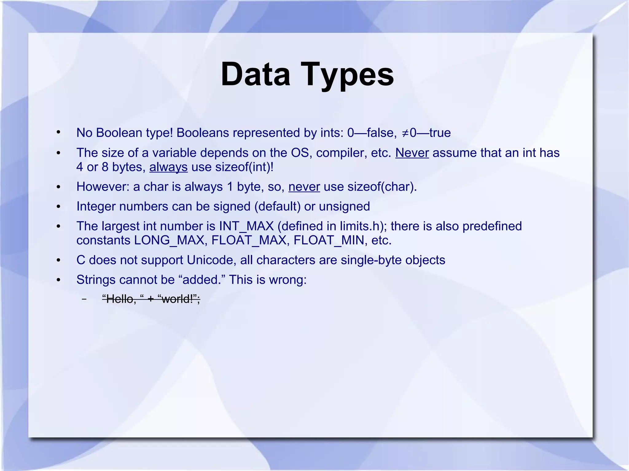 Data Types ● No Boolean type! Booleans represented by ints: 0—false, ≠0—true ● The size of a variable depends on the OS, compiler, etc. Never assume that an int has 4 or 8 bytes, always use sizeof(int)! ● However: a char is always 1 byte, so, never use sizeof(char). ● Integer numbers can be signed (default) or unsigned ● The largest int number is INT_MAX (defined in limits.h); there is also predefined constants LONG_MAX, FLOAT_MAX, FLOAT_MIN, etc. ● C does not support Unicode, all characters are single-byte objects ● Strings cannot be “added.” This is wrong: – “Hello, “ + “world!”; 