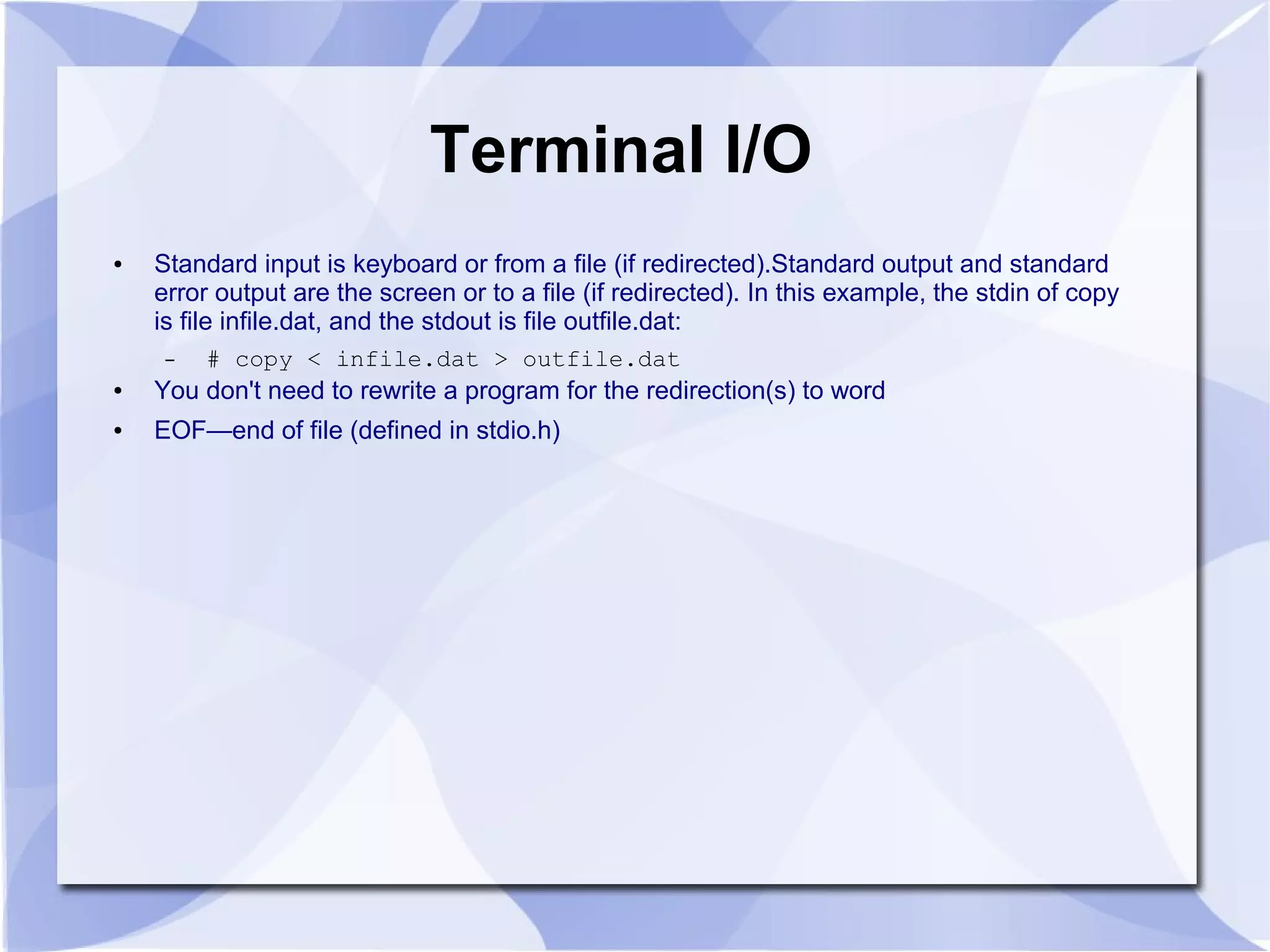 Terminal I/O ● Standard input is keyboard or from a file (if redirected).Standard output and standard error output are the screen or to a file (if redirected). In this example, the stdin of copy is file infile.dat, and the stdout is file outfile.dat: – # copy < infile.dat > outfile.dat ● You don't need to rewrite a program for the redirection(s) to word ● EOF—end of file (defined in stdio.h) 