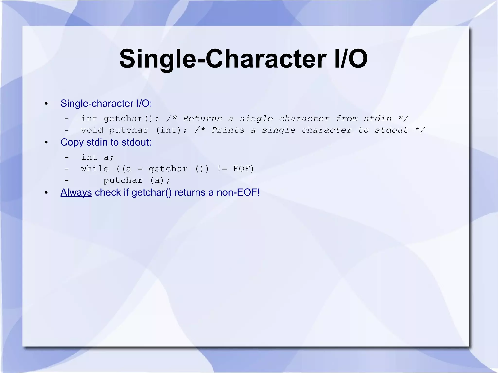 Single-Character I/O ● Single-character I/O: – int getchar(); /* Returns a single character from stdin */ – void putchar (int); /* Prints a single character to stdout */ ● Copy stdin to stdout: – int a; – while ((a = getchar ()) != EOF) – putchar (a); ● Always check if getchar() returns a non-EOF! 