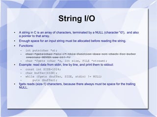 String I/O
● A string in C is an array of characters, terminated by a NULL (character '0'), and also
a pointer to that array.
● Enough space for an input string must be allocated before reading the string.
● Functions:
– int puts(char *s);
– char *gets(char *s); /* this function does not chech for bufer
overrun; NEVER use it! */
– char *fgets (char *s, int size, FILE *stream);
● Example: read data from stdin, line by line, and print them to stdout:
– const int SIZE=1024;
– char buffer[SIZE];
– while (fgets (buffer, SIZE, stdin) != NULL)
– puts (buffer);
● fgets reads (size-1) characters, because there always must be space for the trailing
NULL.
 