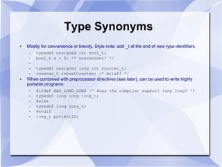Type Synonyms
● Mostly for convenience or brevity. Style note: add _t at the end of new type identifiers.
– typedef unsigned int bool_t;
– bool_t a = 0; /* convenient! */
–
– typedef unsigned long int counter_t;
– counter_t robustCounter; /* brief! */
● When combined with preprocessor directives (see later), can be used to write highly
portable programs:
– #ifdef HAS_LONG_LONG /* Does the compiler support long long? *?
– typedef long long long_t;
– #else
– typedef long long_t;
– #endif
– long_t patientID;
 