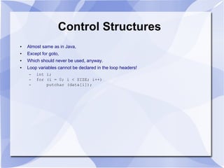 Control Structures
● Almost same as in Java,
● Except for goto,
● Which should never be used, anyway.
● Loop variables cannot be declared in the loop headers!
– int i;
– for (i = 0; i < SIZE; i++)
– putchar (data[i]);
 