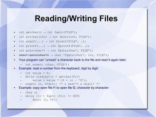 Reading/Writing Files
● int getchar() → int fgetc(FILE*);
● int putchar(int) → int fputc(int, FILE*);
● int scanf(...) → int fscanf(FILE*, …);
● int printf(...) → int fprintf(FILE*, …);
● int puts(char*) → int fputs(char*, FILE*);
● char* gets(char*) → char *fgets(char*, int, FILE*);
● Your program can “unread” a character back to the file and read it again later:
– int ungetc (char, FILE*);
● Example: read a number from the keyboard, digit by digit:
– int value = 0;
– while (isdigit(c = getchar(f)))
– value = value * 10 + (c – '0');
– ungetc (c, stdin); /* c wasn't a digit! */
● Example: copy open file f1 to open file f2, character by character:
– char c;
– while ((c = fgetc (f1)) != EOF)
– fputc (c, f2);
 