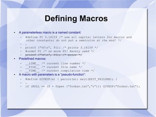Defining Macros
● A parameterless macro is a named constant:
– #define PI 3.14159 /* use all capital letters for macros and
other constants; do not put a semicolon at the end! */
– …
– printf (“%fn”, PI); /* prints 3.14159 */
– #undef PI /* no more PI! Rarely used */
– printf (“%fn”, PI); /* error */
● Predefined macros:
– __LINE__ /* current line number */
– __FILE__ /* current file name */
– __TIME__ /* current compilation time */
● A macro with parameters is a “pseudo-function”:
– #define GIVEUP(x) { perror(x); exit(EXIT_FAILURE); }
– …
– if (NULL == (f = fopen (“foobar.txt”,”r”))) GIVEUP(“foobar.txt”);
 