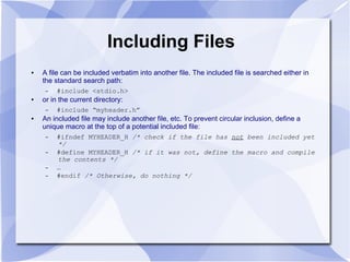Including Files
● A file can be included verbatim into another file. The included file is searched either in
the standard search path:
– #include <stdio.h>
● or in the current directory:
– #include “myheader.h”
● An included file may include another file, etc. To prevent circular inclusion, define a
unique macro at the top of a potential included file:
– #ifndef MYHEADER_H /* check if the file has not been included yet
*/
– #define MYHEADER_H /* if it was not, define the macro and compile
the contents */
– …
– #endif /* Otherwise, do nothing */
 