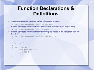 Function Declarations &
Definitions
● A function should be declared before it is defined or used:
– void hex (unsigned char *p, int max);
● Formal parameter names in the declaration can be omitted (but should not!):
– void hex (unsigned char *, int);
● Formal parameter names in the definition cap be placed in the header or after the
header:
– void hex (unsigned char *p, int max) {
– ...
– }
– /* or */
–
– void hex ()
– unsigned char *p;
– int max {
– ...
– }
 