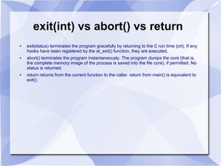 exit(int) vs abort() vs return
● exit(status) terminates the program gracefully by returning to the C run time (crt). If any
hooks have been registered by the at_exit() function, they are executed.
● abort() terminates the program instantaneously. The program dumps the core (that is,
the complete memory image of the process is saved into the file core), if permitted. No
status is returned.
● return returns from the current function to the caller. return from main() is equivalent to
exit().
 