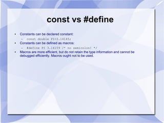 const vs #define
● Constants can be declared constant:
– const double PI=3.14145;
● Constants can be defined as macros:
– #define PI 3.14159 /* no semicolon! */
● Macros are more efficient, but do not retain the type information and cannot be
debugged efficiently. Macros ought not to be used.
 