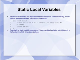 Static Local Variables
● A static local variable is not replicated when the function is called recursively, and its
value is preserved between the function invocations:
– int count (void) {
– static int value = 0; /* Initialized only once! */
– value++;
– return values;
– }
● Essentially, a static variable behaves as if it were a global variable, but visible only to
the function in which it has been defined.
 