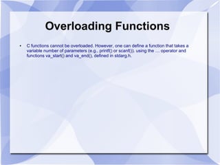 Overloading Functions
● C functions cannot be overloaded. However, one can define a function that takes a
variable number of parameters (e.g., printf() or scanf()). using the … operator and
functions va_start() and va_end(), defined in stdarg.h.
 