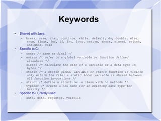 Keywords
● Shared with Java:
– break, case, char, continue, while, default, do, double, else,
enum, float, for, if, int, long, return, short, signed, switch,
unsigned, void
● Specific to C:
– const /* same as final */
– extern /* refer to a global variable or function defined
elsewhere */
– sizeof /* calculate the size of a variable or a data type in
bytes */
– static /* a static global variable or static function is visible
only within the file; a static local variable is shared between
all function invocations */
– struct /* define a structure: a class with no methods */
– typedef /* create a new name for an existing data type—for
brevity */
● Specific to C, rarely used:
– auto, goto, register, volatile
 
