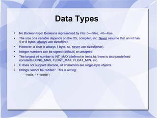 Data Types
●
No Boolean type! Booleans represented by ints: 0—false, ≠0—true
● The size of a variable depends on the OS, compiler, etc. Never assume that an int has
4 or 8 bytes, always use sizeof(int)!
● However: a char is always 1 byte, so, never use sizeof(char).
● Integer numbers can be signed (default) or unsigned
● The largest int number is INT_MAX (defined in limits.h); there is also predefined
constants LONG_MAX, FLOAT_MAX, FLOAT_MIN, etc.
● C does not support Unicode, all characters are single-byte objects
● Strings cannot be “added.” This is wrong:
– “Hello, “ + “world!”;
 
