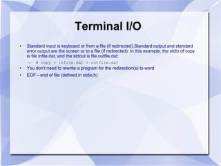 Terminal I/O
● Standard input is keyboard or from a file (if redirected).Standard output and standard
error output are the screen or to a file (if redirected). In this example, the stdin of copy
is file infile.dat, and the stdout is file outfile.dat:
– # copy < infile.dat > outfile.dat
● You don't need to rewrite a program for the redirection(s) to word
● EOF—end of file (defined in stdio.h)
 