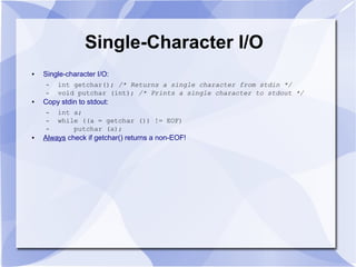 Single-Character I/O
● Single-character I/O:
– int getchar(); /* Returns a single character from stdin */
– void putchar (int); /* Prints a single character to stdout */
● Copy stdin to stdout:
– int a;
– while ((a = getchar ()) != EOF)
– putchar (a);
● Always check if getchar() returns a non-EOF!
 
