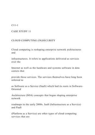 C11-1
CASE STUDY 11
CLOUD COMPUTING (IN)SECURITY
Cloud computing is reshaping enterprise network architectures
and
infrastructures. It refers to applications delivered as services
over the
Internet as well as the hardware and systems software in data
centers that
provide those services. The services themselves have long been
referred to
as Software as a Service (SaaS) which had its roots in Software-
Oriented
Architecture (SOA) concepts that began shaping enterprise
network
roadmaps in the early 2000s. IaaS (Infrastructure as a Service)
and PaaS
(Platform as a Service) are other types of cloud computing
services that are
 