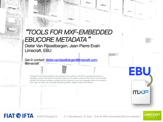 “TOOLS FOR MXF-EMBEDDED
EBUCORE METADATA” 
Dieter Van Rijsselbergen, Jean-Pierre Evain
Limecraft, EBU

Get in contact: dieter.vanrijsselbergen@limecraft.com;"
@limecraft



 Copyright	
  ©	
  of	
  this	
  presenta1on	
  is	
  the	
  property	
  of	
  the	
  author(s).	
  FIAT/IFTA	
  is	
  granted	
  permission	
  to	
  
purposes	
  relevant	
  to	
  the	
  a
uture	
  

 reproduce	
  copies	
  of	
  this	
  work	
  for	
  rovided	
  that	
  the	
  author(s),	
  bove	
  conference	
  and	
  fno1ce	
  caommunica1on	
  
by	
  FIAT/IFTA	
  without	
  limita1on,	
  p
source	
  and	
  copyright	
  
re	
  included	
  in	
  

 each	
  copy.	
  For	
  other	
  uses,	
  including	
  extended	
  quota1on,	
  please	
  contact	
  the	
  author(s).	
  

#FIATIFTADubai2013

D. V. Rijsselbergen; JP. Evain: “Tools for MXF-embeddded EBUcore metadata”

Replace	
  box	
  with	
  	
  
your	
  company	
  logo	
  

 