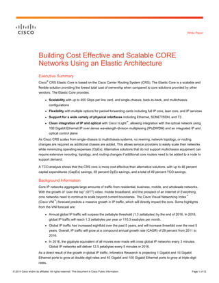 © 2013 Cisco and/or its affiliates. All rights reserved. This document is Cisco Public Information. Page 1 of 12
White Paper
Building Cost Effective and Scalable CORE
Networks Using an Elastic Architecture
Executive Summary
Cisco
®
CRS Elastic Core is based on the Cisco Carrier Routing System (CRS). The Elastic Core is a scalable and
flexible solution providing the lowest total cost of ownership when compared to core solutions provided by other
vendors. The Elastic Core provides:
● Scalability with up to 400 Gbps per line card, and single-chassis, back-to-back, and multichassis
configurations
● Flexibility with multiple options for packet forwarding cards including full IP core, lean core, and IP services
● Support for a wide variety of physical interfaces including Ethernet, SONET/SDH, and T3
● Clean integration of IP and optical with Cisco nLight
™
, allowing integration with the optical network using
100 Gigabit Ethernet IP over dense wavelength-division multiplexing (IPoDWDM) and an integrated IP and
optical control plane
As Cisco CRS scales from single-chassis to multichassis systems, no rewiring, network topology, or routing
changes are required as additional chassis are added. This allows service providers to easily scale their networks
while minimizing operating expenses (OpEx). Alternative solutions that do not support multichassis equipment can
require extensive rerouting, topology, and routing changes if additional core routers need to be added to a node to
support demand.
A TCO analysis shows that the CRS core is more cost effective than alternative solutions, with up to 46 percent
capital expenditures (CapEx) savings, 55 percent OpEx savings, and a total of 49 percent TCO savings.
Background Information
Core IP networks aggregate large amounts of traffic from residential, business, mobile, and wholesale networks.
With the growth of “over the top” (OTT) video, mobile broadband, and the prospect of an Internet of Everything,
core networks need to continue to scale beyond current boundaries. The Cisco Visual Networking Index
™
(Cisco VNI
™
) forecast predicts a massive growth in IP traffic, which will directly impact the core. Some highlights
from the VNI forecast are:
● Annual global IP traffic will surpass the zettabyte threshold (1.3 zettabytes) by the end of 2016. In 2016,
global IP traffic will reach 1.3 zettabytes per year or 110.3 exabytes per month.
● Global IP traffic has increased eightfold over the past 5 years, and will increase threefold over the next 5
years. Overall, IP traffic will grow at a compound annual growth rate (CAGR) of 29 percent from 2011 to
2016.
● In 2016, the gigabyte equivalent of all movies ever made will cross global IP networks every 3 minutes.
Global IP networks will deliver 12.5 petabytes every 5 minutes in 2016.
As a direct result of the growth in global IP traffic, Infonetics Research is projecting 1 Gigabit and 10 Gigabit
Ethernet ports to grow at double-digit rates and 40 Gigabit and 100 Gigabit Ethernet ports to grow at triple-digit
rates.
 