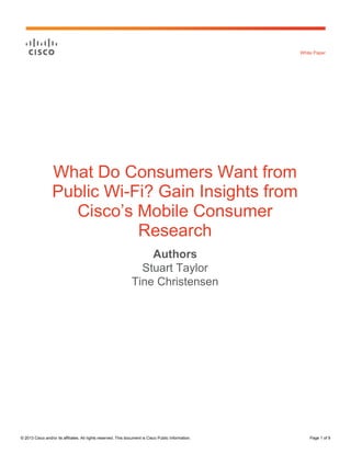 White Paper

What Do Consumers Want from
Public Wi-Fi? Gain Insights from
Cisco’s Mobile Consumer
Research
Authors
Stuart Taylor
Tine Christensen

© 2013 Cisco and/or its affiliates. All rights reserved. This document is Cisco Public Information.

Page 1 of 9

 