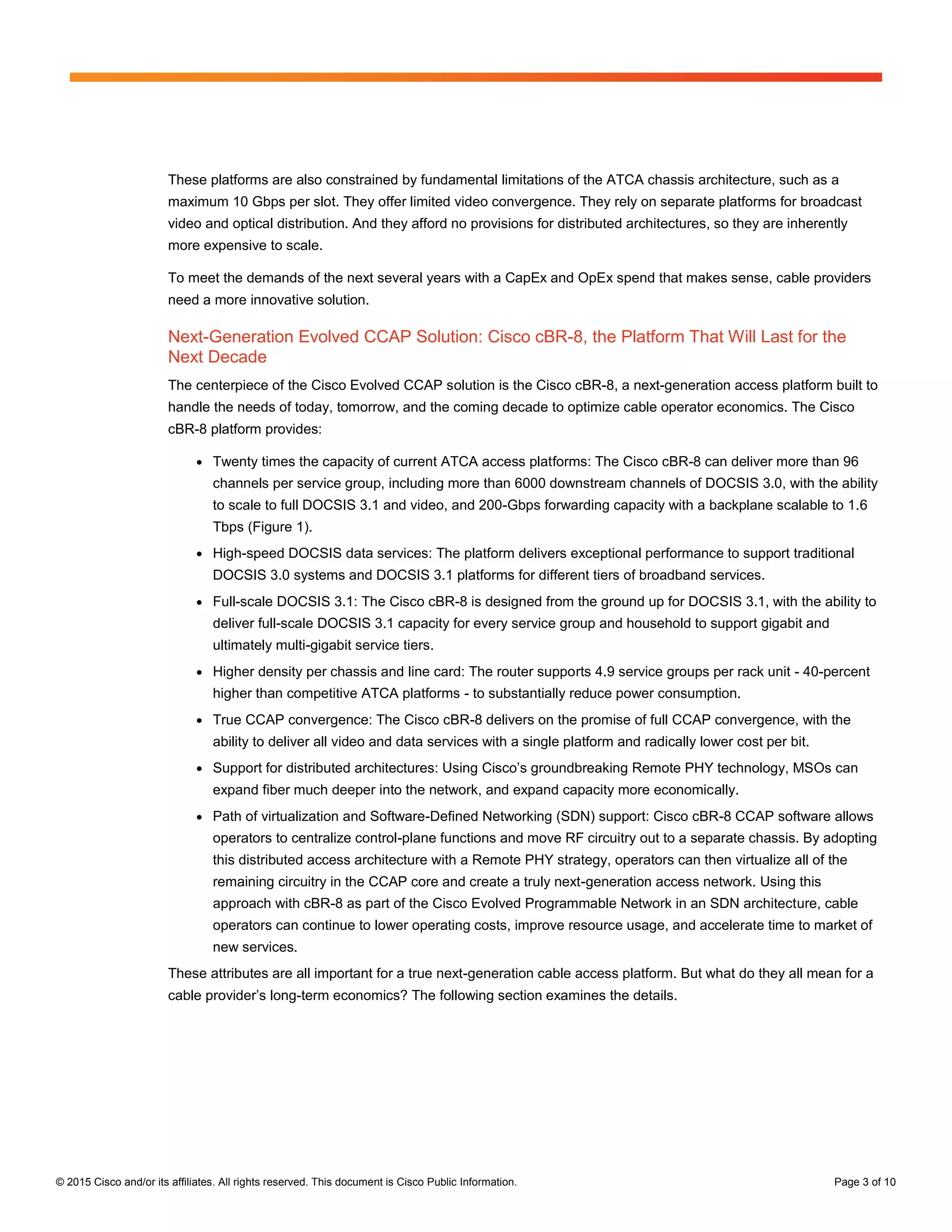 © 2015 Cisco and/or its affiliates. All rights reserved. This document is Cisco Public Information. Page 3 of 10
These platforms are also constrained by fundamental limitations of the ATCA chassis architecture, such as a
maximum 10 Gbps per slot. They offer limited video convergence. They rely on separate platforms for broadcast
video and optical distribution. And they afford no provisions for distributed architectures, so they are inherently
more expensive to scale.
To meet the demands of the next several years with a CapEx and OpEx spend that makes sense, cable providers
need a more innovative solution.
Next-Generation Evolved CCAP Solution: Cisco cBR-8, the Platform That Will Last for the
Next Decade
The centerpiece of the Cisco Evolved CCAP solution is the Cisco cBR-8, a next-generation access platform built to
handle the needs of today, tomorrow, and the coming decade to optimize cable operator economics. The Cisco
cBR-8 platform provides:
● Twenty times the capacity of current ATCA access platforms: The Cisco cBR-8 can deliver more than 96
channels per service group, including more than 6000 downstream channels of DOCSIS 3.0, with the ability
to scale to full DOCSIS 3.1 and video, and 200-Gbps forwarding capacity with a backplane scalable to 1.6
Tbps (Figure 1).
● High-speed DOCSIS data services: The platform delivers exceptional performance to support traditional
DOCSIS 3.0 systems and DOCSIS 3.1 platforms for different tiers of broadband services.
● Full-scale DOCSIS 3.1: The Cisco cBR-8 is designed from the ground up for DOCSIS 3.1, with the ability to
deliver full-scale DOCSIS 3.1 capacity for every service group and household to support gigabit and
ultimately multi-gigabit service tiers.
● Higher density per chassis and line card: The router supports 4.9 service groups per rack unit - 40-percent
higher than competitive ATCA platforms - to substantially reduce power consumption.
● True CCAP convergence: The Cisco cBR-8 delivers on the promise of full CCAP convergence, with the
ability to deliver all video and data services with a single platform and radically lower cost per bit.
● Support  for  distributed  architectures:  Using  Cisco’s  groundbreaking  Remote  PHY  technology,  MSOs  can  
expand fiber much deeper into the network, and expand capacity more economically.
● Path of virtualization and Software-Defined Networking (SDN) support: Cisco cBR-8 CCAP software allows
operators to centralize control-plane functions and move RF circuitry out to a separate chassis. By adopting
this distributed access architecture with a Remote PHY strategy, operators can then virtualize all of the
remaining circuitry in the CCAP core and create a truly next-generation access network. Using this
approach with cBR-8 as part of the Cisco Evolved Programmable Network in an SDN architecture, cable
operators can continue to lower operating costs, improve resource usage, and accelerate time to market of
new services.
These attributes are all important for a true next-generation cable access platform. But what do they all mean for a
cable provider’s  long-term economics? The following section examines the details.
 